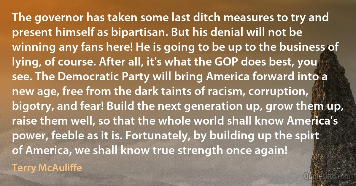 The governor has taken some last ditch measures to try and present himself as bipartisan. But his denial will not be winning any fans here! He is going to be up to the business of lying, of course. After all, it's what the GOP does best, you see. The Democratic Party will bring America forward into a new age, free from the dark taints of racism, corruption, bigotry, and fear! Build the next generation up, grow them up, raise them well, so that the whole world shall know America's power, feeble as it is. Fortunately, by building up the spirt of America, we shall know true strength once again! (Terry McAuliffe)