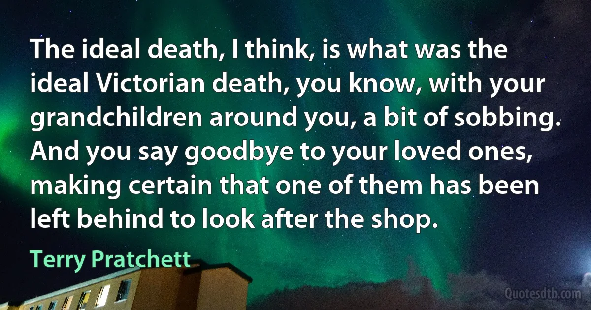 The ideal death, I think, is what was the ideal Victorian death, you know, with your grandchildren around you, a bit of sobbing. And you say goodbye to your loved ones, making certain that one of them has been left behind to look after the shop. (Terry Pratchett)