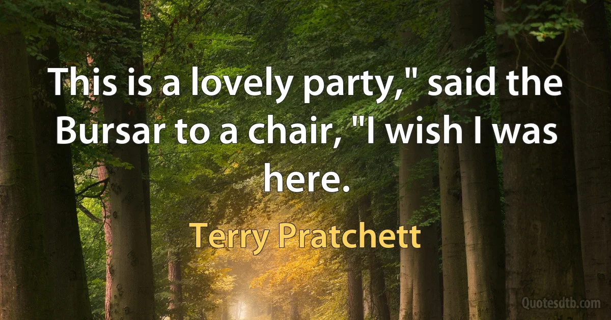 This is a lovely party," said the Bursar to a chair, "I wish I was here. (Terry Pratchett)