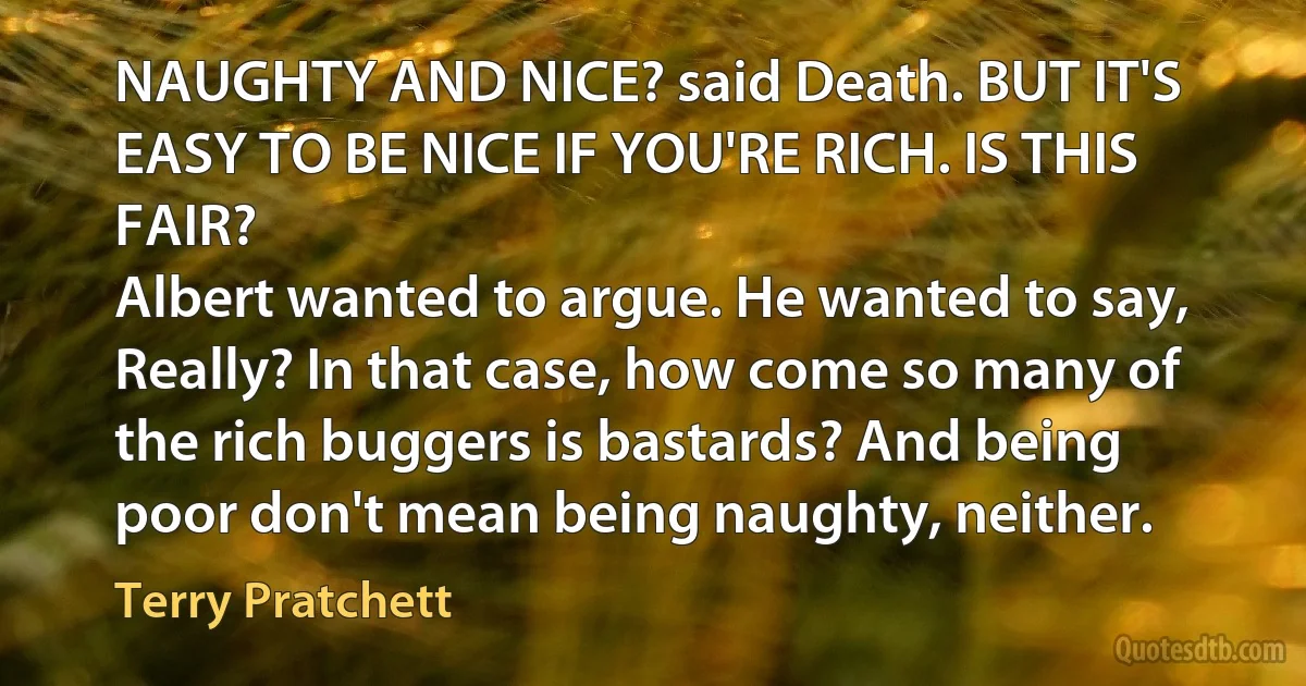 NAUGHTY AND NICE? said Death. BUT IT'S EASY TO BE NICE IF YOU'RE RICH. IS THIS FAIR?
Albert wanted to argue. He wanted to say, Really? In that case, how come so many of the rich buggers is bastards? And being poor don't mean being naughty, neither. (Terry Pratchett)