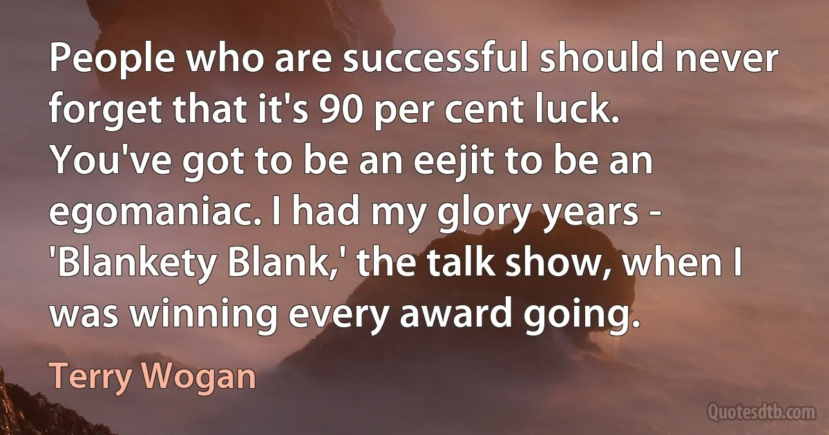 People who are successful should never forget that it's 90 per cent luck. You've got to be an eejit to be an egomaniac. I had my glory years - 'Blankety Blank,' the talk show, when I was winning every award going. (Terry Wogan)