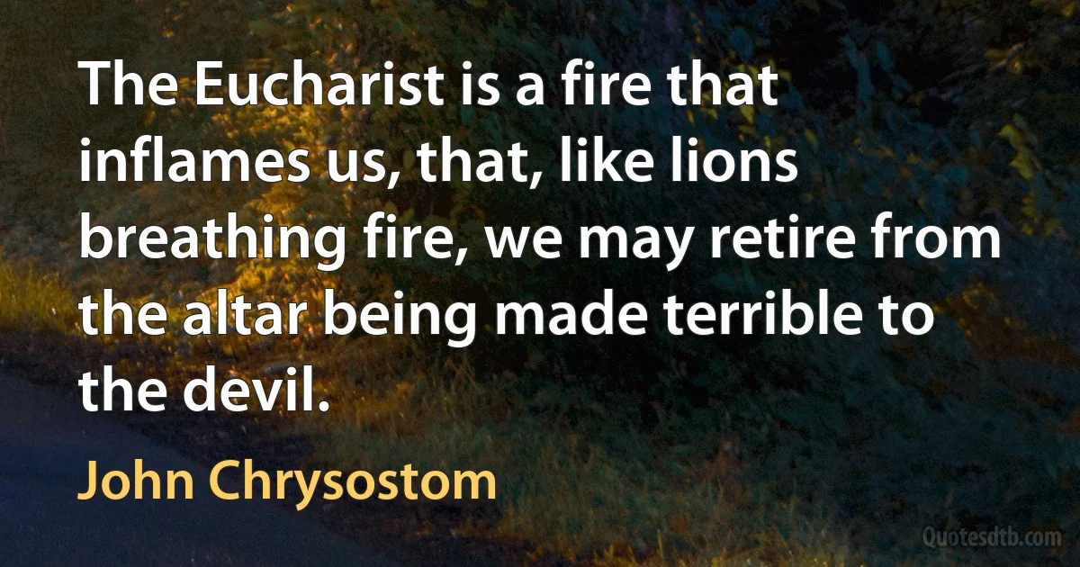 The Eucharist is a fire that inflames us, that, like lions breathing fire, we may retire from the altar being made terrible to the devil. (John Chrysostom)