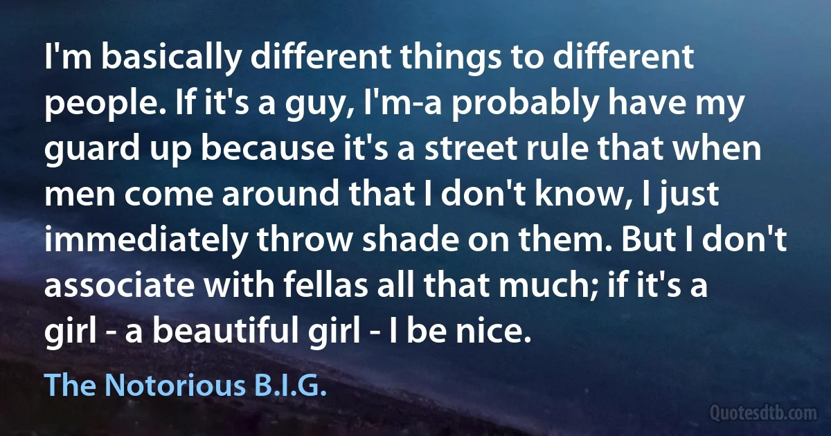 I'm basically different things to different people. If it's a guy, I'm-a probably have my guard up because it's a street rule that when men come around that I don't know, I just immediately throw shade on them. But I don't associate with fellas all that much; if it's a girl - a beautiful girl - I be nice. (The Notorious B.I.G.)