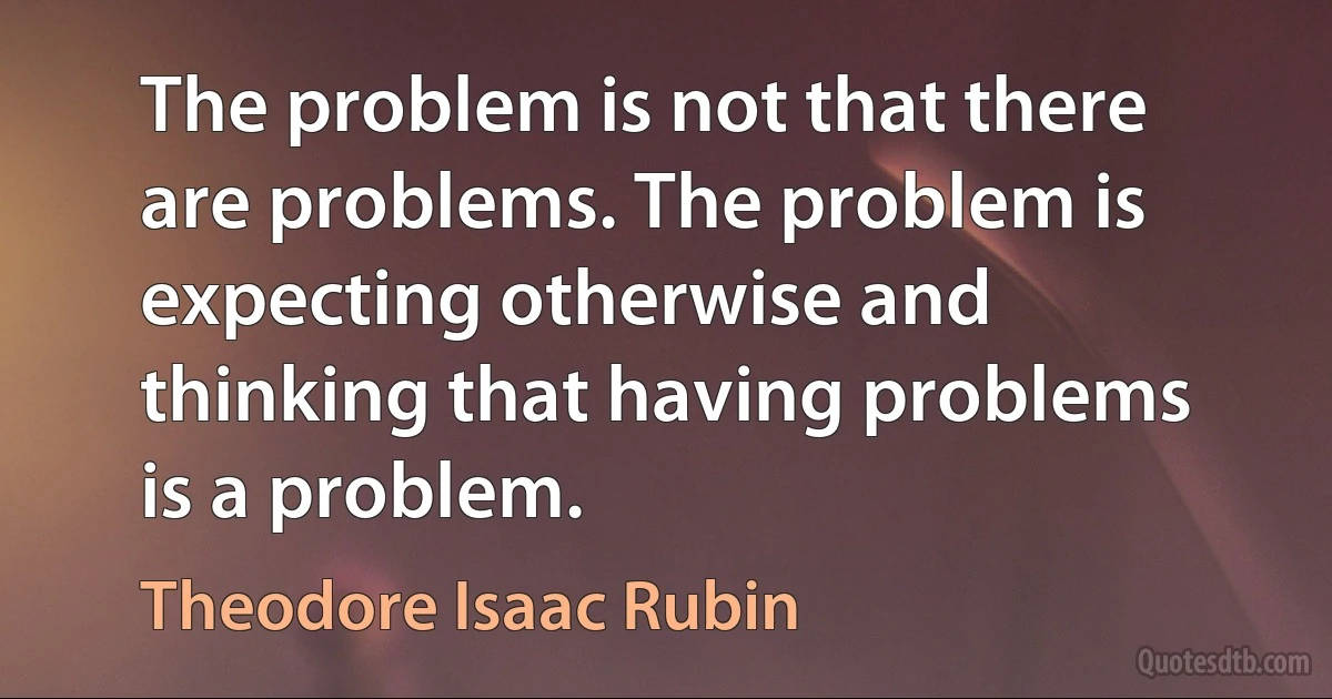 The problem is not that there are problems. The problem is expecting otherwise and thinking that having problems is a problem. (Theodore Isaac Rubin)