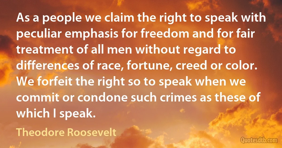 As a people we claim the right to speak with peculiar emphasis for freedom and for fair treatment of all men without regard to differences of race, fortune, creed or color. We forfeit the right so to speak when we commit or condone such crimes as these of which I speak. (Theodore Roosevelt)