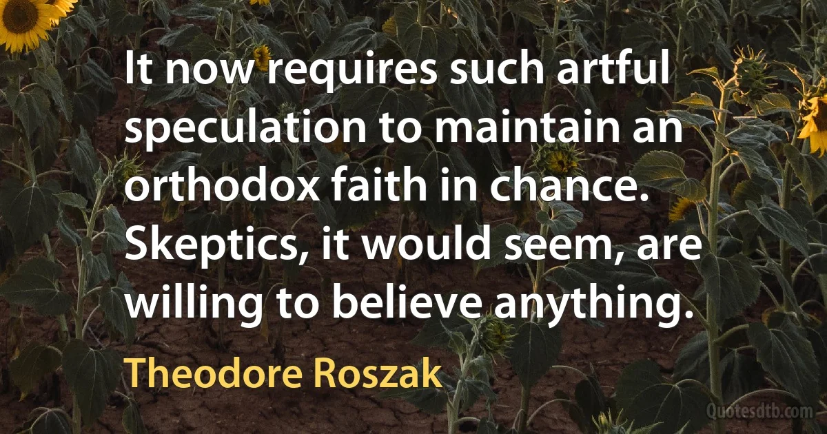 It now requires such artful speculation to maintain an orthodox faith in chance. Skeptics, it would seem, are willing to believe anything. (Theodore Roszak)