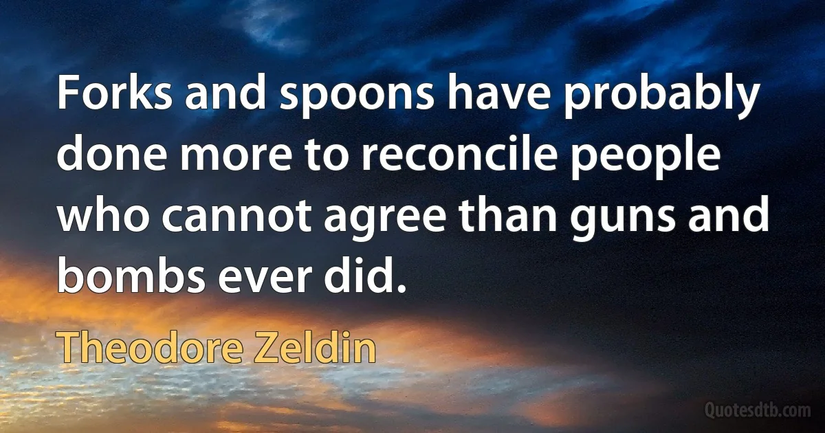 Forks and spoons have probably done more to reconcile people who cannot agree than guns and bombs ever did. (Theodore Zeldin)