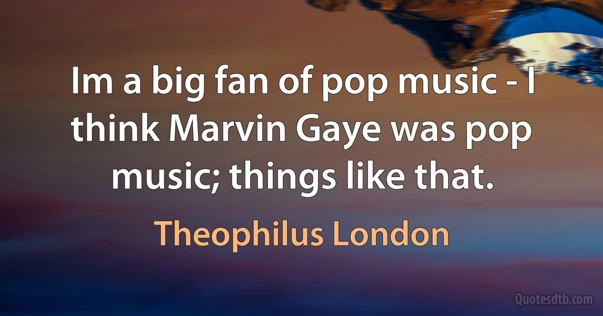 Im a big fan of pop music - I think Marvin Gaye was pop music; things like that. (Theophilus London)