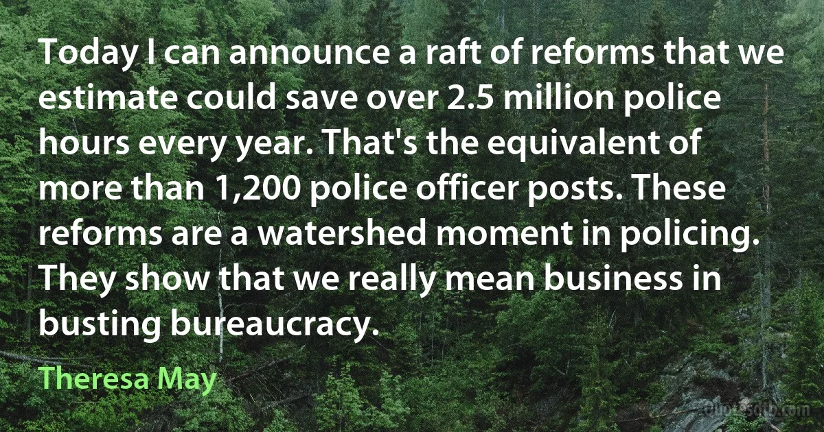 Today I can announce a raft of reforms that we estimate could save over 2.5 million police hours every year. That's the equivalent of more than 1,200 police officer posts. These reforms are a watershed moment in policing. They show that we really mean business in busting bureaucracy. (Theresa May)