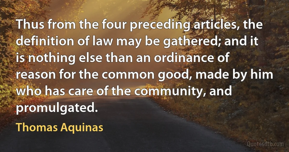 Thus from the four preceding articles, the definition of law may be gathered; and it is nothing else than an ordinance of reason for the common good, made by him who has care of the community, and promulgated. (Thomas Aquinas)