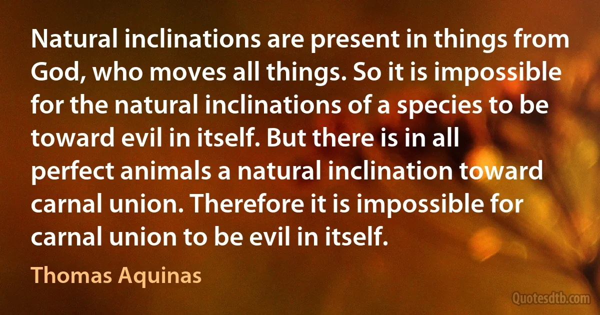 Natural inclinations are present in things from God, who moves all things. So it is impossible for the natural inclinations of a species to be toward evil in itself. But there is in all perfect animals a natural inclination toward carnal union. Therefore it is impossible for carnal union to be evil in itself. (Thomas Aquinas)