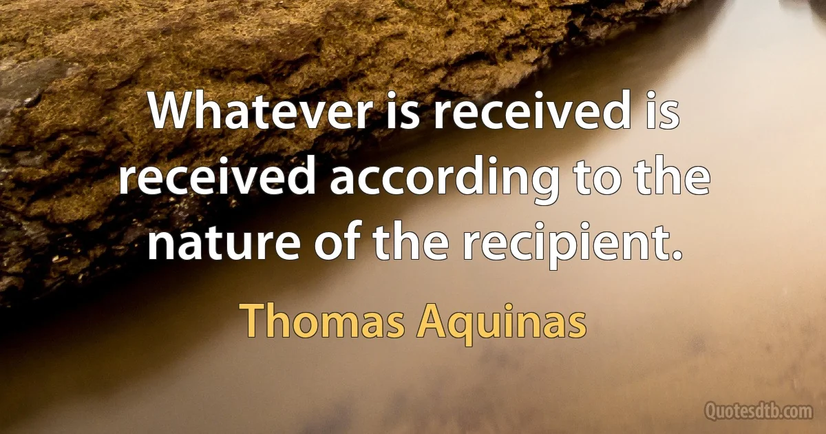 Whatever is received is received according to the nature of the recipient. (Thomas Aquinas)