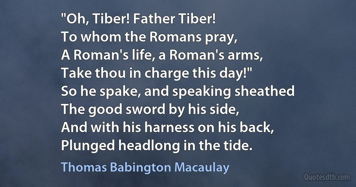 "Oh, Tiber! Father Tiber!
To whom the Romans pray,
A Roman's life, a Roman's arms,
Take thou in charge this day!"
So he spake, and speaking sheathed
The good sword by his side,
And with his harness on his back,
Plunged headlong in the tide. (Thomas Babington Macaulay)