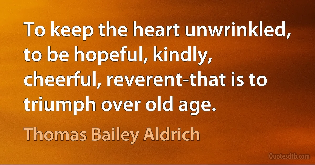 To keep the heart unwrinkled, to be hopeful, kindly, cheerful, reverent-that is to triumph over old age. (Thomas Bailey Aldrich)