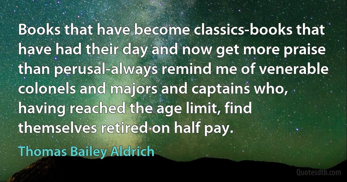 Books that have become classics-books that have had their day and now get more praise than perusal-always remind me of venerable colonels and majors and captains who, having reached the age limit, find themselves retired on half pay. (Thomas Bailey Aldrich)