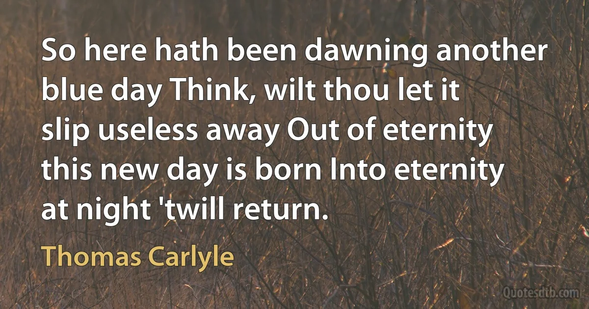 So here hath been dawning another blue day Think, wilt thou let it slip useless away Out of eternity this new day is born Into eternity at night 'twill return. (Thomas Carlyle)