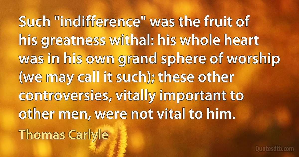 Such "indifference" was the fruit of his greatness withal: his whole heart was in his own grand sphere of worship (we may call it such); these other controversies, vitally important to other men, were not vital to him. (Thomas Carlyle)