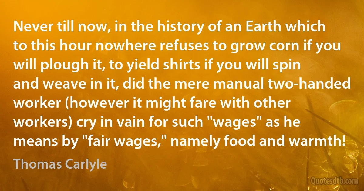 Never till now, in the history of an Earth which to this hour nowhere refuses to grow corn if you will plough it, to yield shirts if you will spin and weave in it, did the mere manual two-handed worker (however it might fare with other workers) cry in vain for such "wages" as he means by "fair wages," namely food and warmth! (Thomas Carlyle)