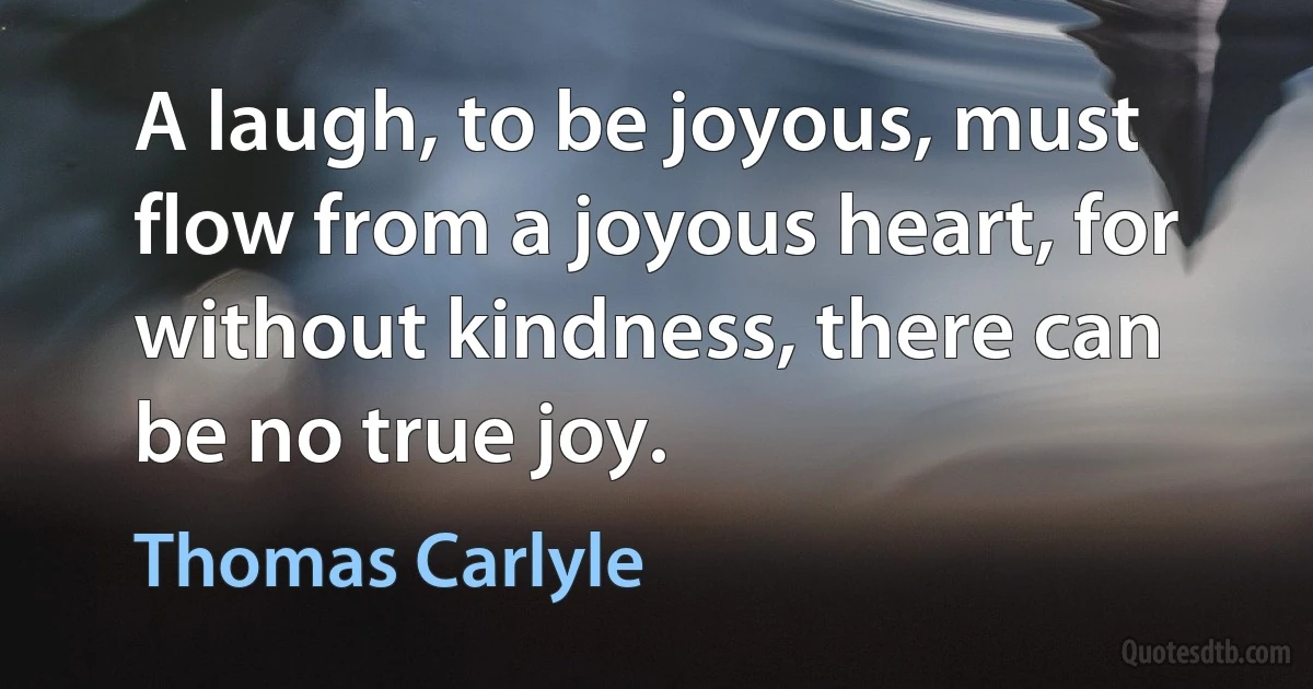 A laugh, to be joyous, must flow from a joyous heart, for without kindness, there can be no true joy. (Thomas Carlyle)