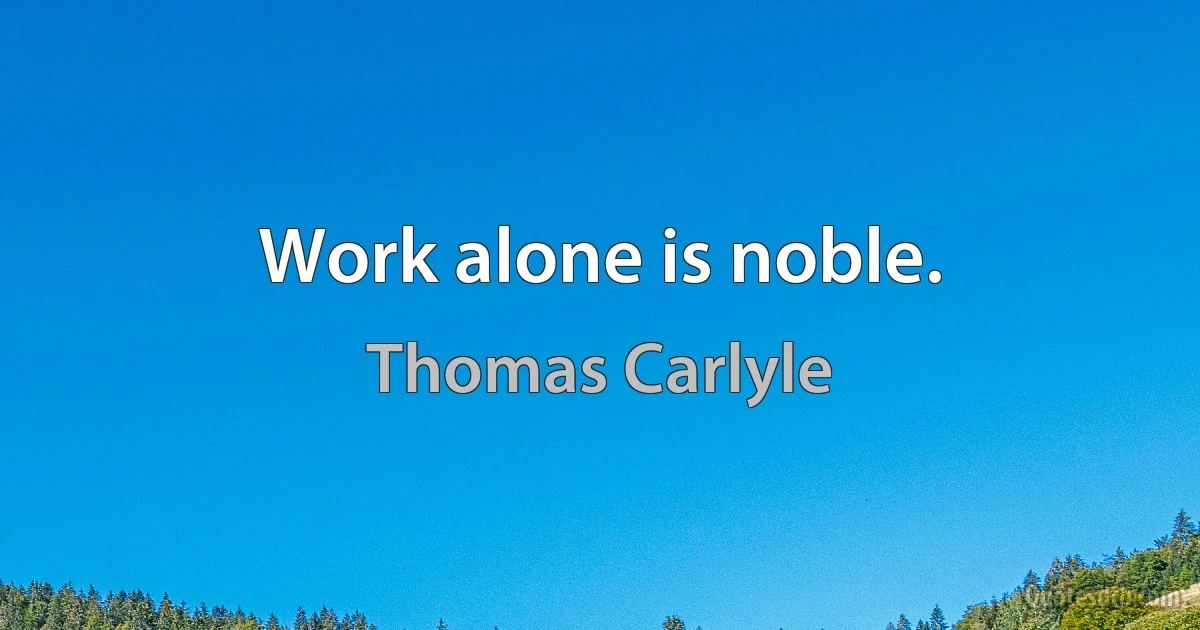 Work alone is noble. (Thomas Carlyle)