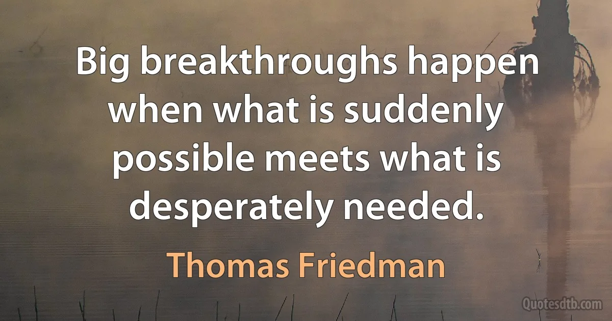 Big breakthroughs happen when what is suddenly possible meets what is desperately needed. (Thomas Friedman)