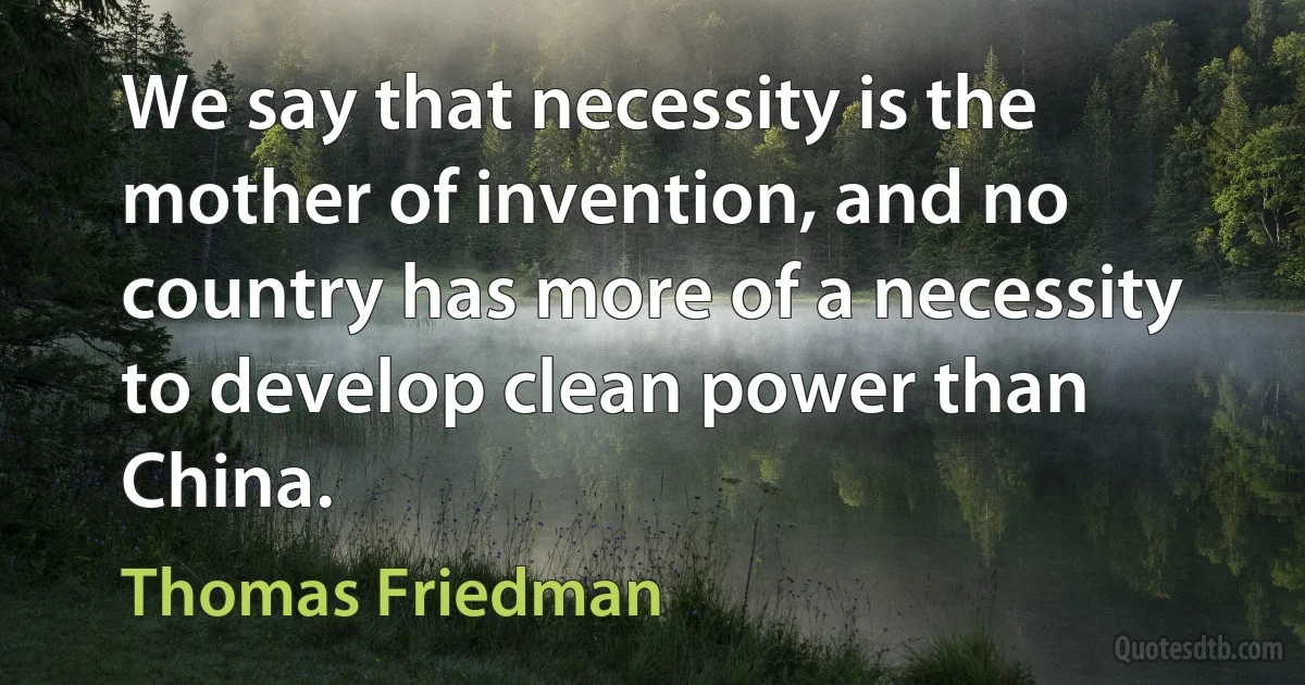 We say that necessity is the mother of invention, and no country has more of a necessity to develop clean power than China. (Thomas Friedman)