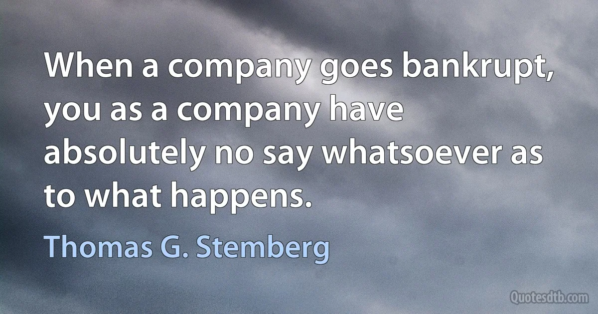 When a company goes bankrupt, you as a company have absolutely no say whatsoever as to what happens. (Thomas G. Stemberg)