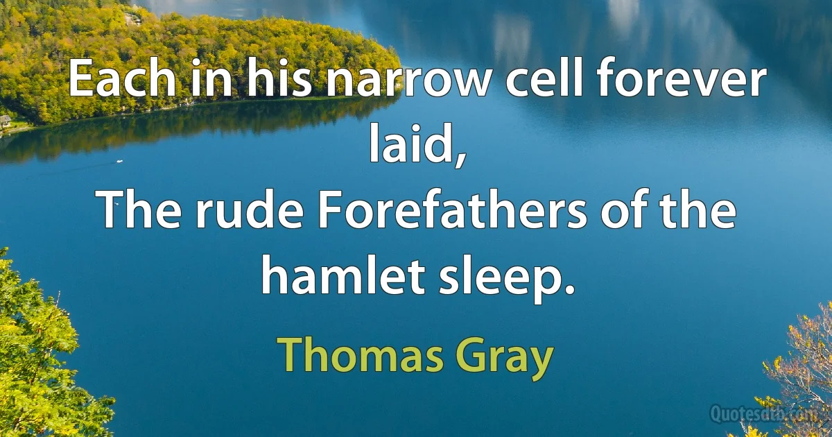 Each in his narrow cell forever laid,
The rude Forefathers of the hamlet sleep. (Thomas Gray)