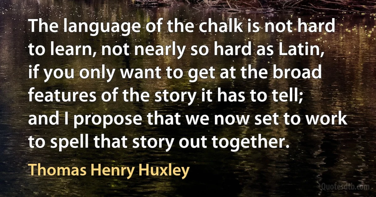 The language of the chalk is not hard to learn, not nearly so hard as Latin, if you only want to get at the broad features of the story it has to tell; and I propose that we now set to work to spell that story out together. (Thomas Henry Huxley)