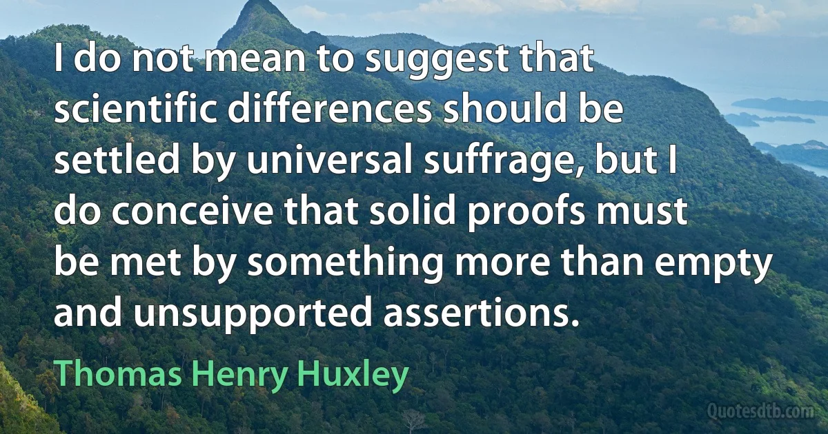 I do not mean to suggest that scientific differences should be settled by universal suffrage, but I do conceive that solid proofs must be met by something more than empty and unsupported assertions. (Thomas Henry Huxley)