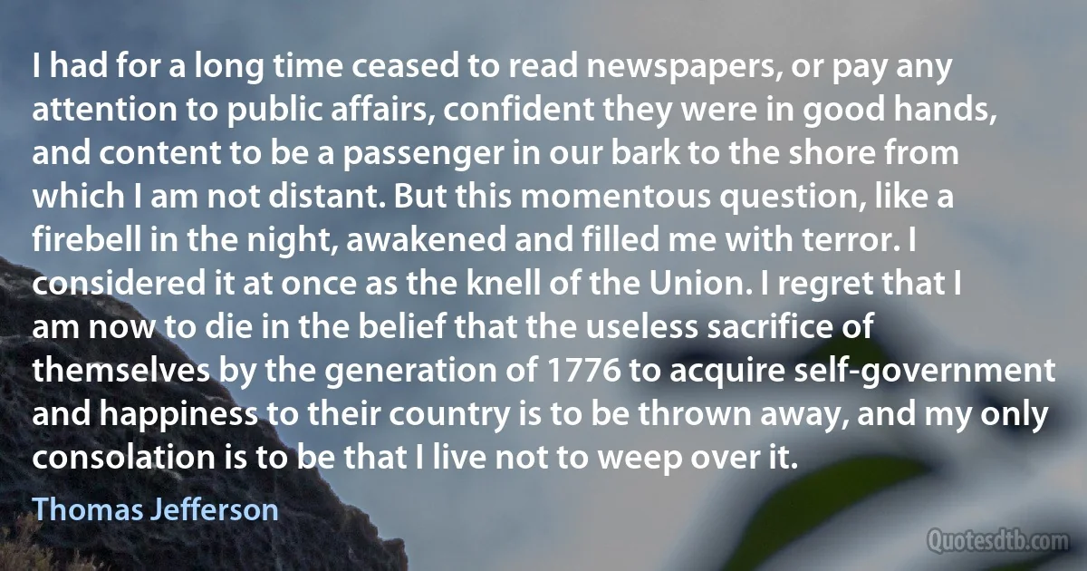 I had for a long time ceased to read newspapers, or pay any attention to public affairs, confident they were in good hands, and content to be a passenger in our bark to the shore from which I am not distant. But this momentous question, like a firebell in the night, awakened and filled me with terror. I considered it at once as the knell of the Union. I regret that I am now to die in the belief that the useless sacrifice of themselves by the generation of 1776 to acquire self-government and happiness to their country is to be thrown away, and my only consolation is to be that I live not to weep over it. (Thomas Jefferson)