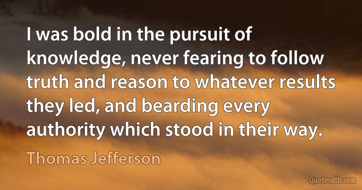 I was bold in the pursuit of knowledge, never fearing to follow truth and reason to whatever results they led, and bearding every authority which stood in their way. (Thomas Jefferson)