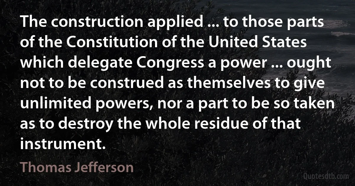 The construction applied ... to those parts of the Constitution of the United States which delegate Congress a power ... ought not to be construed as themselves to give unlimited powers, nor a part to be so taken as to destroy the whole residue of that instrument. (Thomas Jefferson)