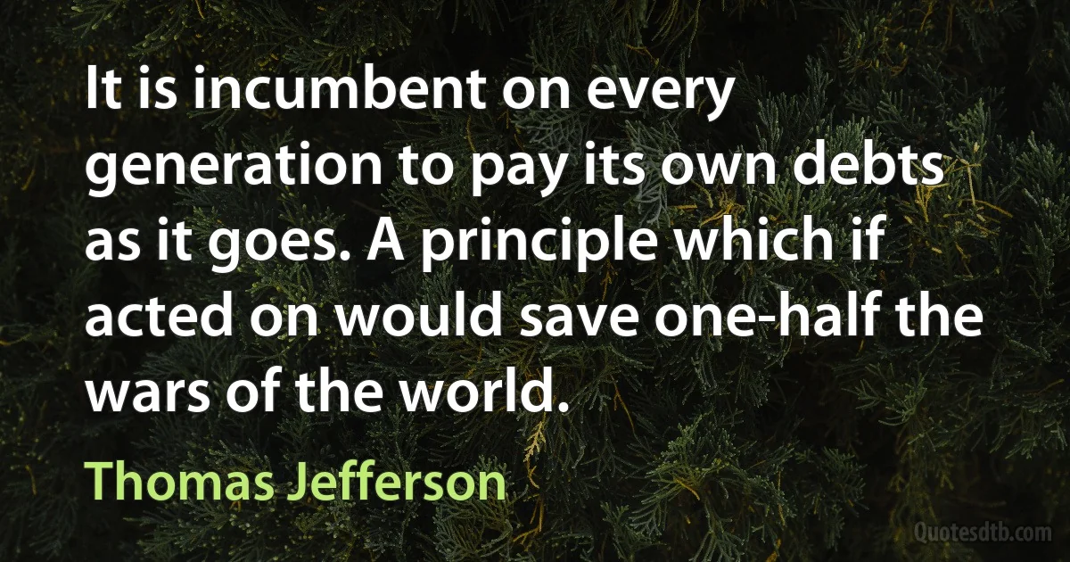 It is incumbent on every generation to pay its own debts as it goes. A principle which if acted on would save one-half the wars of the world. (Thomas Jefferson)