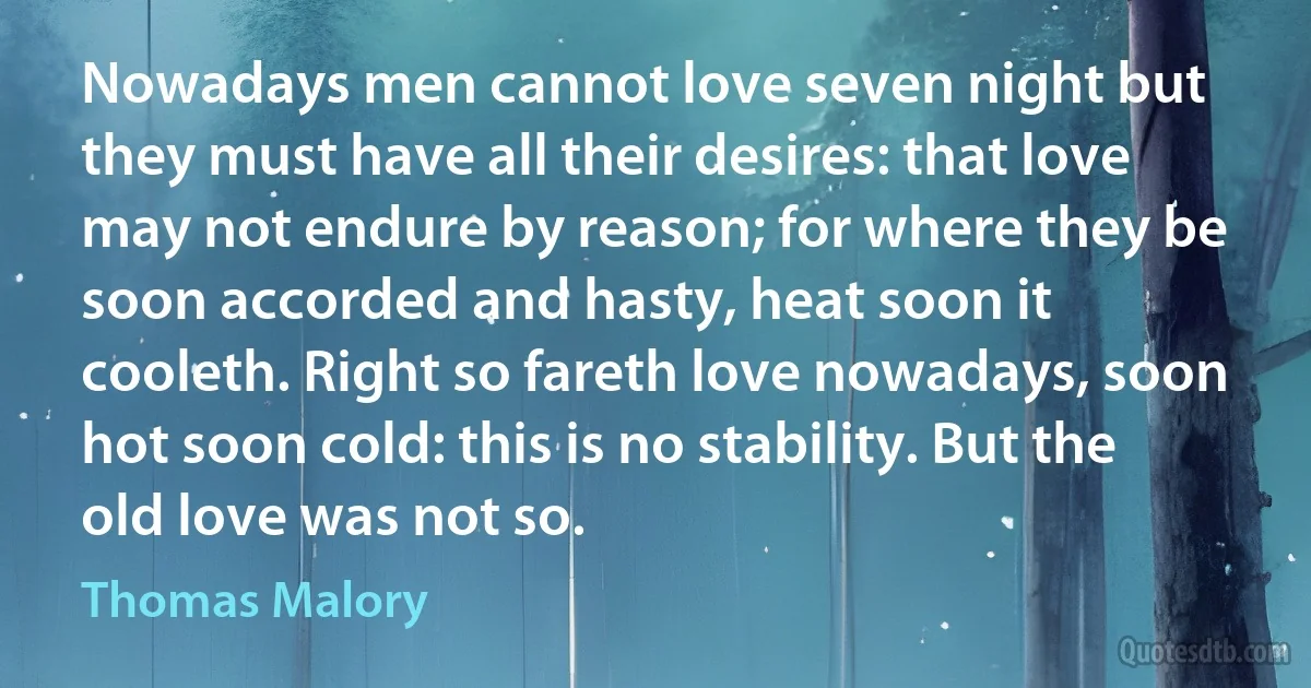 Nowadays men cannot love seven night but they must have all their desires: that love may not endure by reason; for where they be soon accorded and hasty, heat soon it cooleth. Right so fareth love nowadays, soon hot soon cold: this is no stability. But the old love was not so. (Thomas Malory)