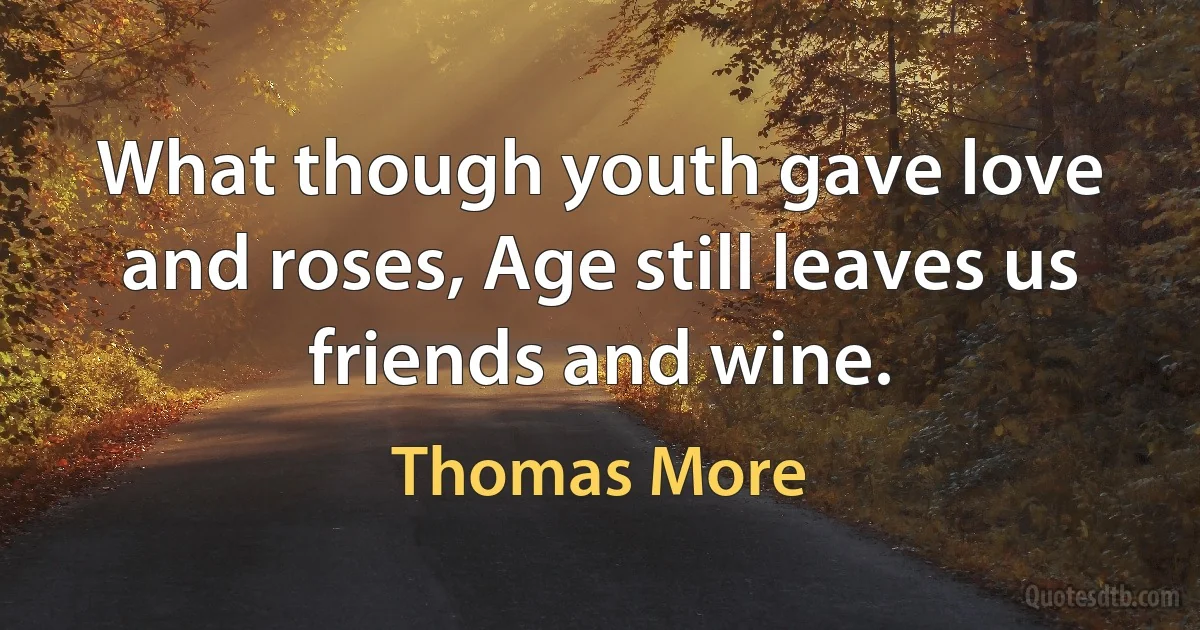 What though youth gave love and roses, Age still leaves us friends and wine. (Thomas More)