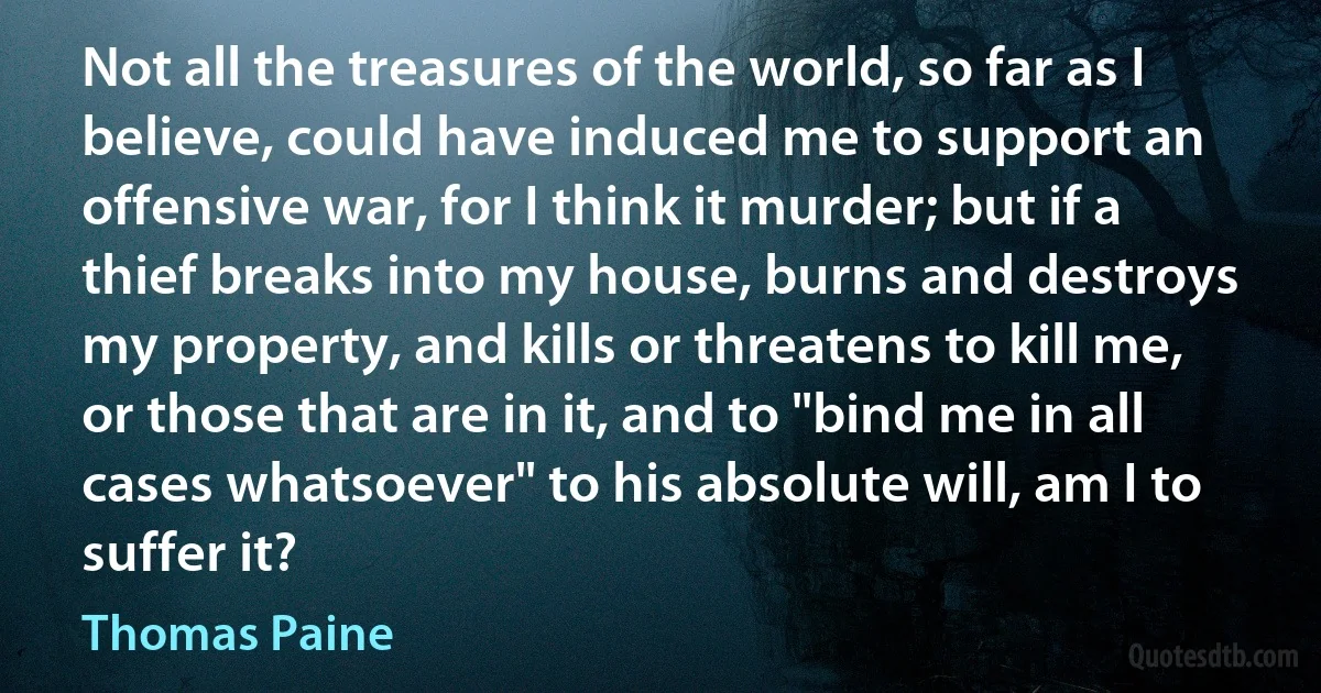 Not all the treasures of the world, so far as I believe, could have induced me to support an offensive war, for I think it murder; but if a thief breaks into my house, burns and destroys my property, and kills or threatens to kill me, or those that are in it, and to "bind me in all cases whatsoever" to his absolute will, am I to suffer it? (Thomas Paine)