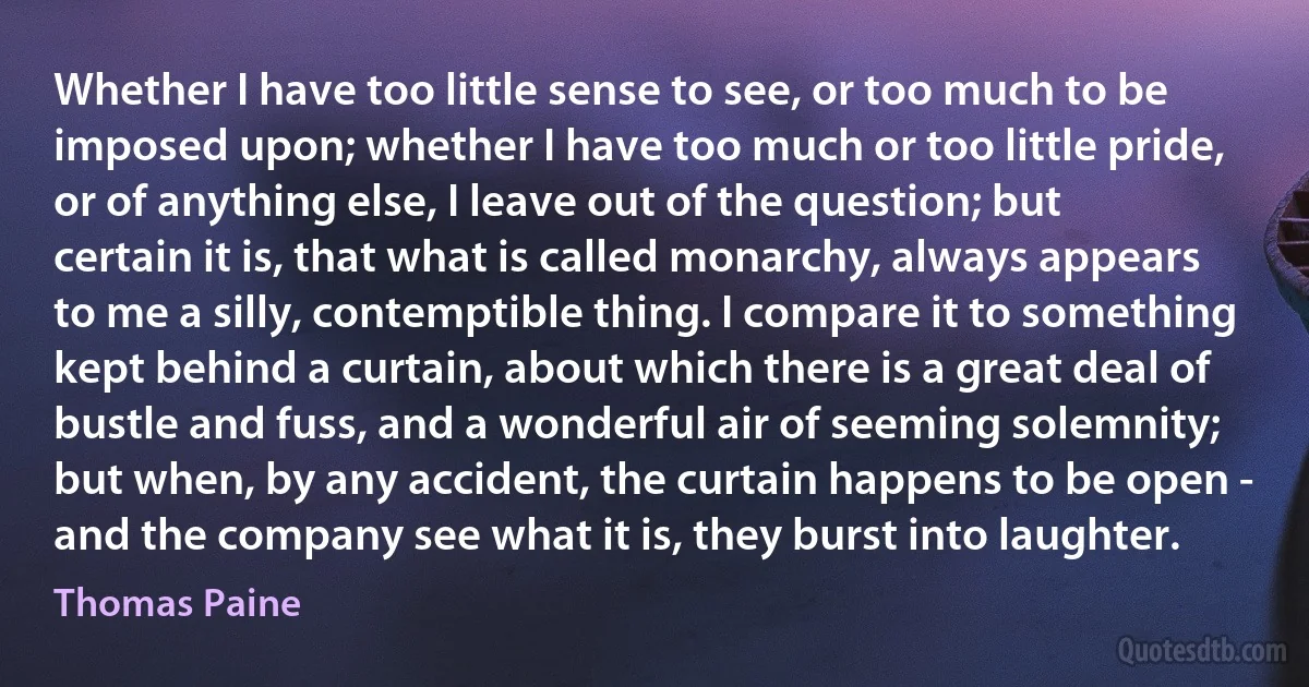 Whether I have too little sense to see, or too much to be imposed upon; whether I have too much or too little pride, or of anything else, I leave out of the question; but certain it is, that what is called monarchy, always appears to me a silly, contemptible thing. I compare it to something kept behind a curtain, about which there is a great deal of bustle and fuss, and a wonderful air of seeming solemnity; but when, by any accident, the curtain happens to be open - and the company see what it is, they burst into laughter. (Thomas Paine)