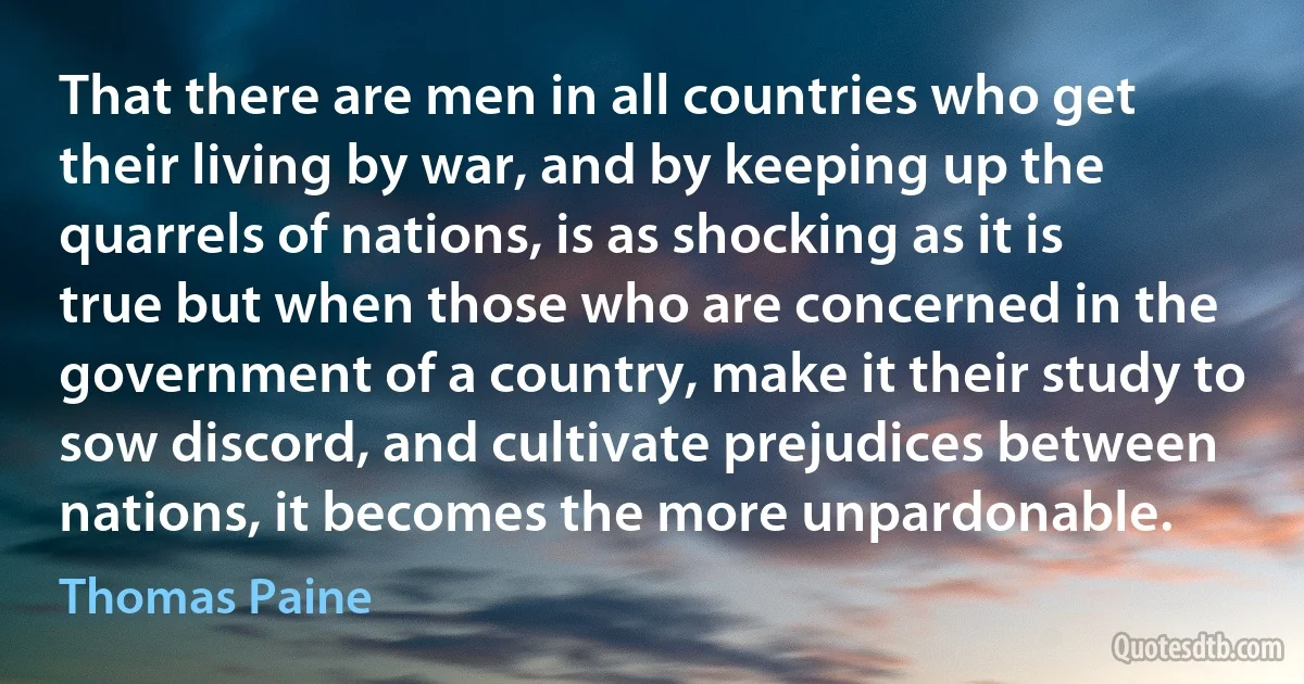 That there are men in all countries who get their living by war, and by keeping up the quarrels of nations, is as shocking as it is true but when those who are concerned in the government of a country, make it their study to sow discord, and cultivate prejudices between nations, it becomes the more unpardonable. (Thomas Paine)