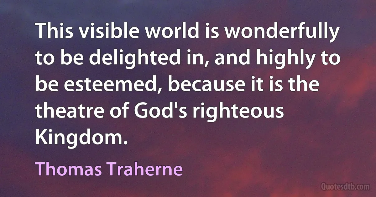 This visible world is wonderfully to be delighted in, and highly to be esteemed, because it is the theatre of God's righteous Kingdom. (Thomas Traherne)