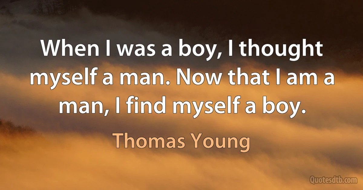 When I was a boy, I thought myself a man. Now that I am a man, I find myself a boy. (Thomas Young)