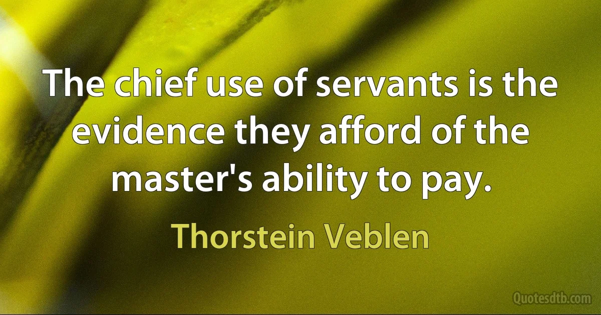 The chief use of servants is the evidence they afford of the master's ability to pay. (Thorstein Veblen)