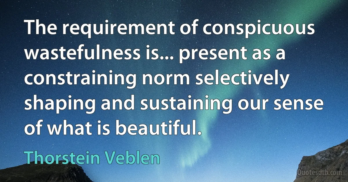 The requirement of conspicuous wastefulness is... present as a constraining norm selectively shaping and sustaining our sense of what is beautiful. (Thorstein Veblen)