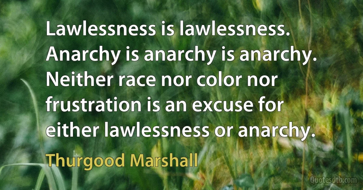 Lawlessness is lawlessness. Anarchy is anarchy is anarchy. Neither race nor color nor frustration is an excuse for either lawlessness or anarchy. (Thurgood Marshall)