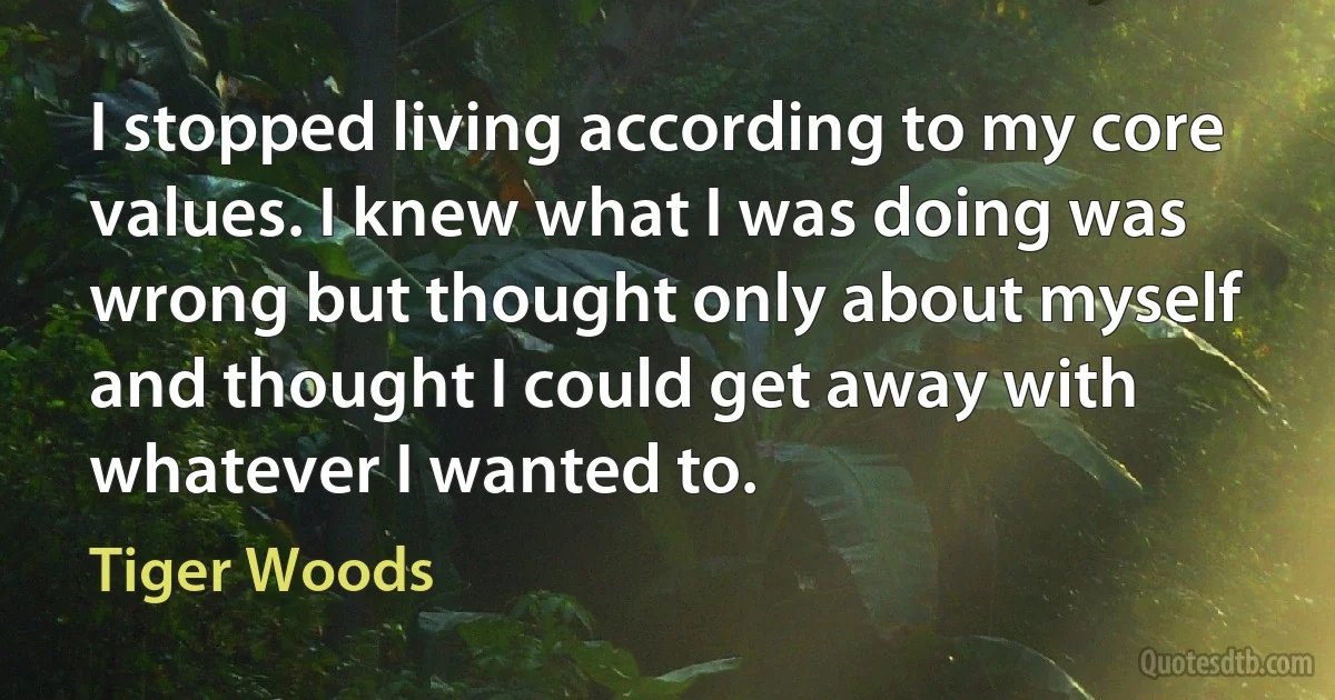 I stopped living according to my core values. I knew what I was doing was wrong but thought only about myself and thought I could get away with whatever I wanted to. (Tiger Woods)