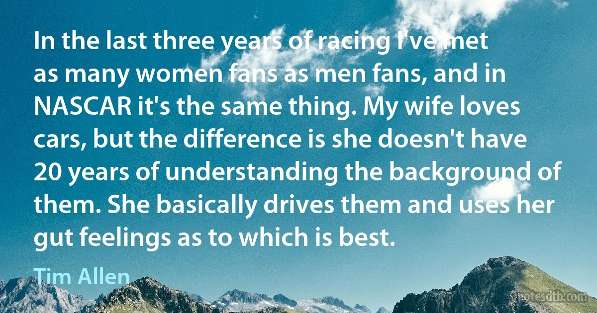 In the last three years of racing I've met as many women fans as men fans, and in NASCAR it's the same thing. My wife loves cars, but the difference is she doesn't have 20 years of understanding the background of them. She basically drives them and uses her gut feelings as to which is best. (Tim Allen)