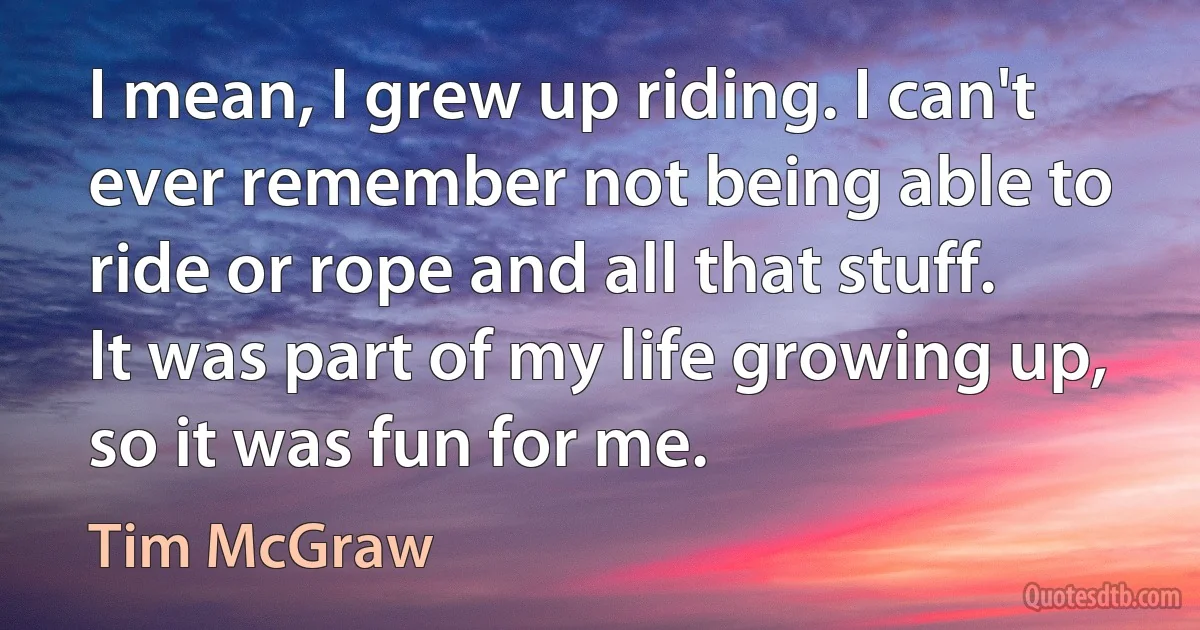 I mean, I grew up riding. I can't ever remember not being able to ride or rope and all that stuff. It was part of my life growing up, so it was fun for me. (Tim McGraw)