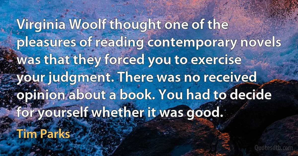 Virginia Woolf thought one of the pleasures of reading contemporary novels was that they forced you to exercise your judgment. There was no received opinion about a book. You had to decide for yourself whether it was good. (Tim Parks)