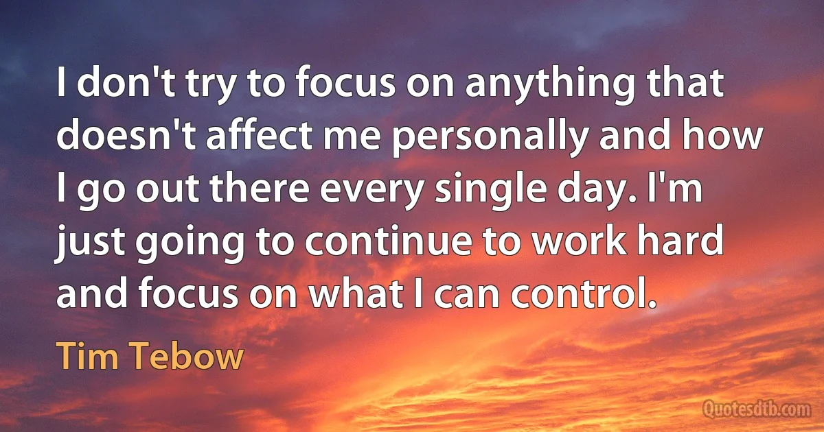 I don't try to focus on anything that doesn't affect me personally and how I go out there every single day. I'm just going to continue to work hard and focus on what I can control. (Tim Tebow)