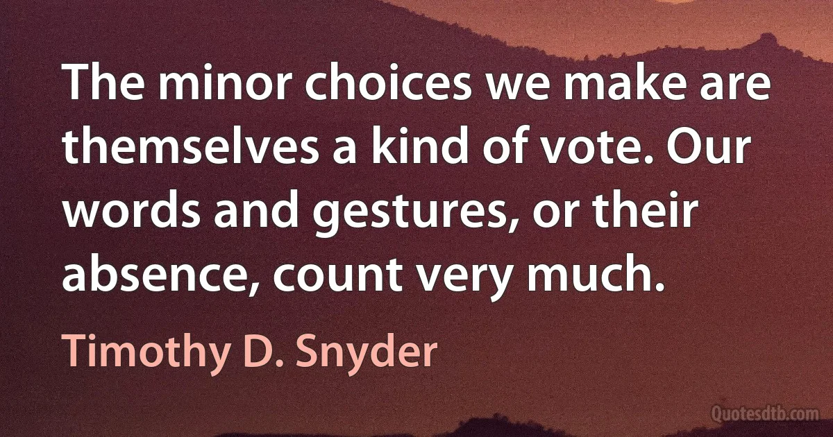 The minor choices we make are themselves a kind of vote. Our words and gestures, or their absence, count very much. (Timothy D. Snyder)